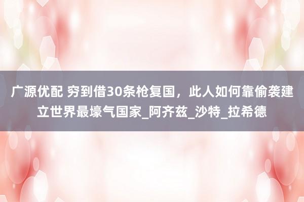 广源优配 穷到借30条枪复国，此人如何靠偷袭建立世界最壕气国家_阿齐兹_沙特_拉希德