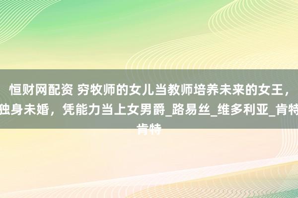 恒财网配资 穷牧师的女儿当教师培养未来的女王，独身未婚，凭能力当上女男爵_路易丝_维多利亚_肯特