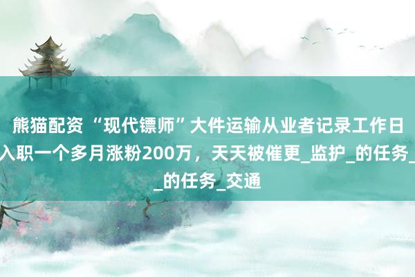 熊猫配资 “现代镖师”大件运输从业者记录工作日常：入职一个多月涨粉200万，天天被催更_监护_的任务_交通