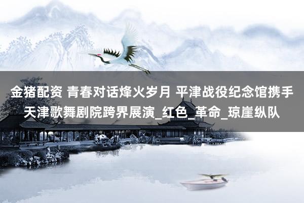 金猪配资 青春对话烽火岁月 平津战役纪念馆携手天津歌舞剧院跨界展演_红色_革命_琼崖纵队