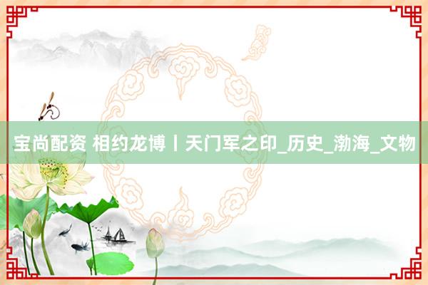 宝尚配资 相约龙博丨天门军之印_历史_渤海_文物