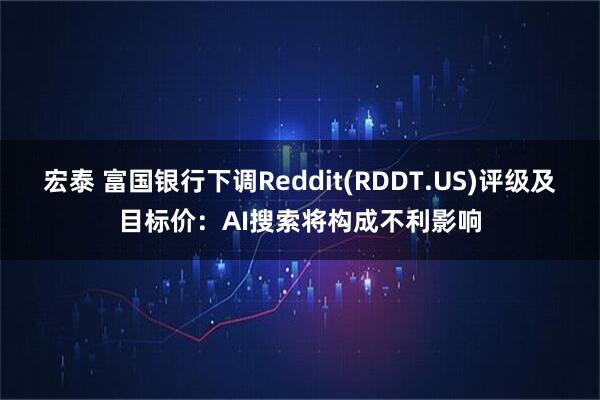 宏泰 富国银行下调Reddit(RDDT.US)评级及目标价：AI搜索将构成不利影响