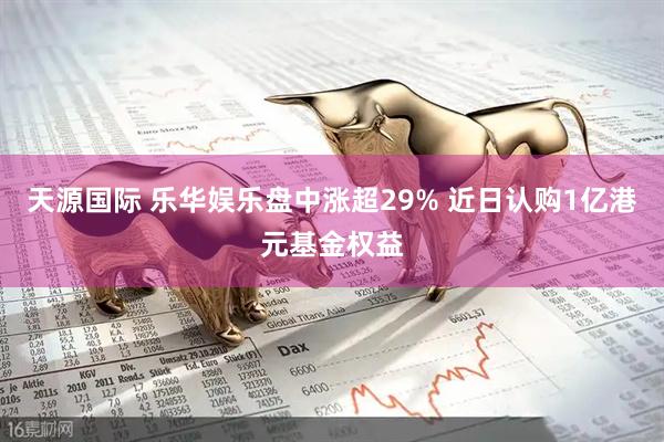 天源国际 乐华娱乐盘中涨超29% 近日认购1亿港元基金权益