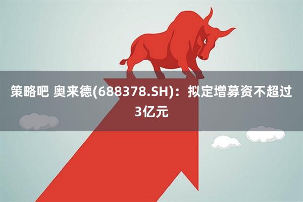 策略吧 奥来德(688378.SH)：拟定增募资不超过3亿元