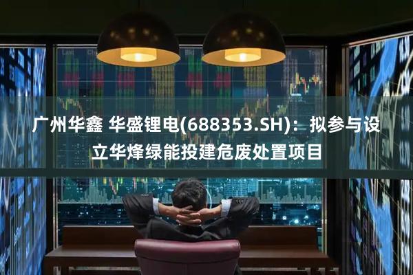 广州华鑫 华盛锂电(688353.SH)：拟参与设立华烽绿能投建危废处置项目