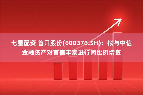 七星配资 首开股份(600376.SH)：拟与中信金融资产对首信丰泰进行同比例增资