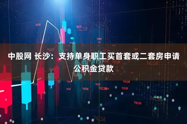 中股网 长沙：支持单身职工买首套或二套房申请公积金贷款
