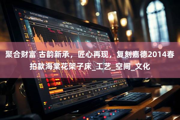 聚合财富 古韵新承，匠心再现，复刻嘉德2014春拍款海棠花架子床_工艺_空间_文化