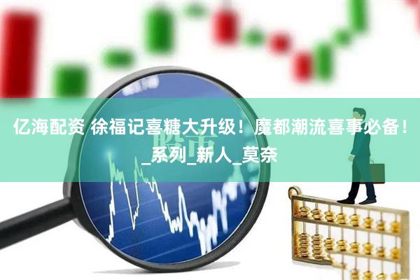 亿海配资 徐福记喜糖大升级！魔都潮流喜事必备！_系列_新人_莫奈