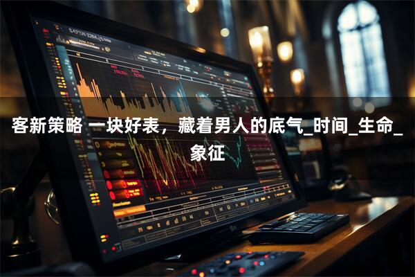 客新策略 一块好表，藏着男人的底气_时间_生命_象征