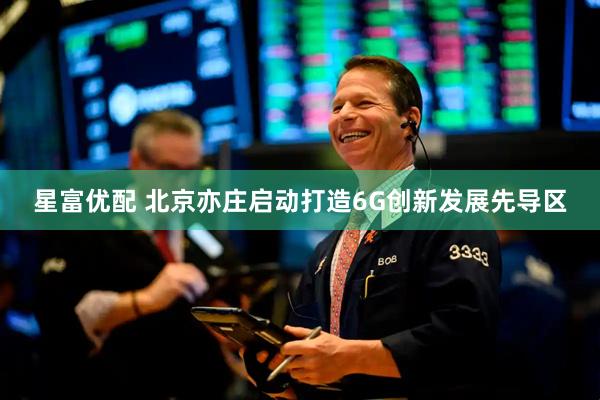 星富优配 北京亦庄启动打造6G创新发展先导区