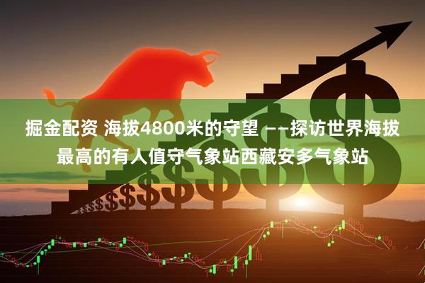 掘金配资 海拔4800米的守望 ——探访世界海拔最高的有人值守气象站西藏安多气象站