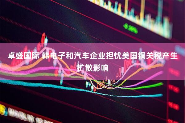 卓盛国际 韩电子和汽车企业担忧美国铜关税产生扩散影响