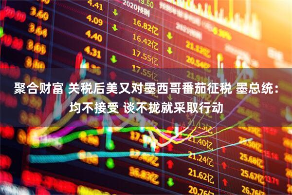 聚合财富 关税后美又对墨西哥番茄征税 墨总统：均不接受 谈不拢就采取行动