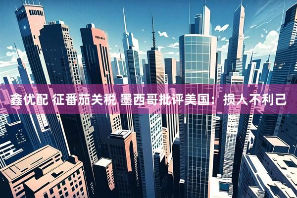 鑫优配 征番茄关税 墨西哥批评美国：损人不利己