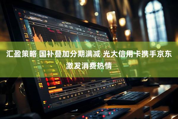 汇盈策略 国补叠加分期满减 光大信用卡携手京东激发消费热情