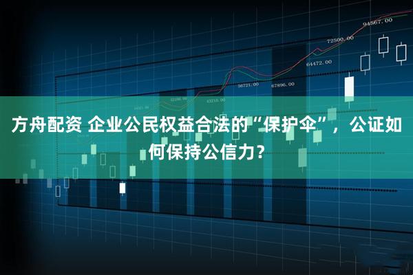 方舟配资 企业公民权益合法的“保护伞”，公证如何保持公信力？