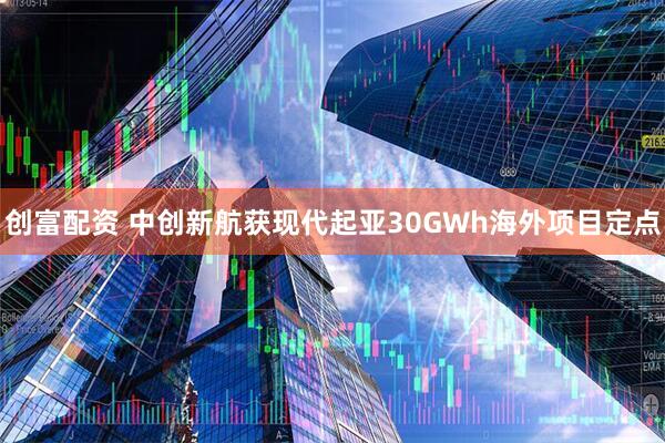 创富配资 中创新航获现代起亚30GWh海外项目定点