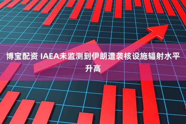 博宝配资 IAEA未监测到伊朗遭袭核设施辐射水平升高